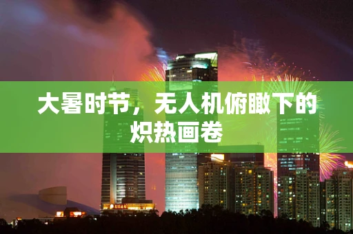 大暑时节，无人机俯瞰下的炽热画卷