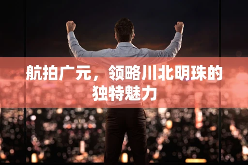 航拍广元，领略川北明珠的独特魅力