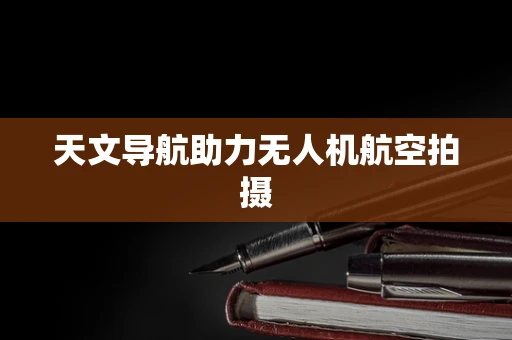 天文导航助力无人机航空拍摄