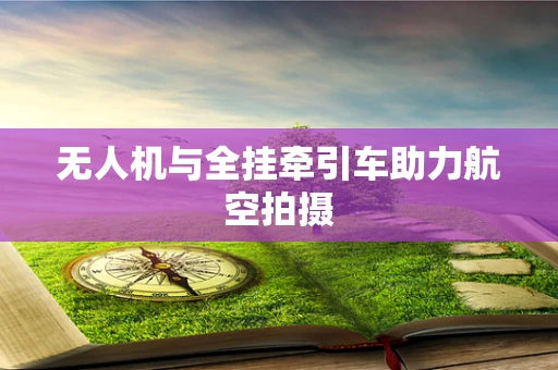无人机与全挂牵引车助力航空拍摄