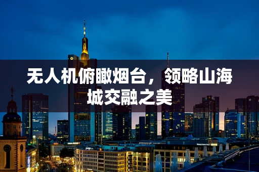 无人机俯瞰烟台，领略山海城交融之美