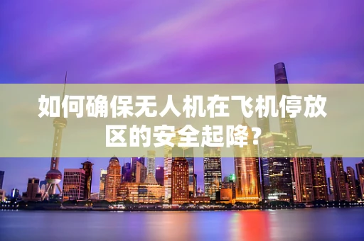 如何确保无人机在飞机停放区的安全起降？