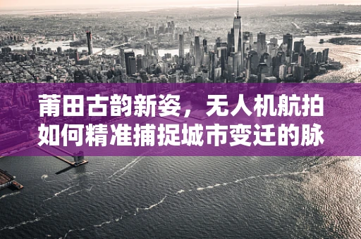 莆田古韵新姿，无人机航拍如何精准捕捉城市变迁的脉动？