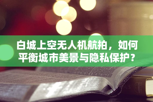 白城上空无人机航拍，如何平衡城市美景与隐私保护？