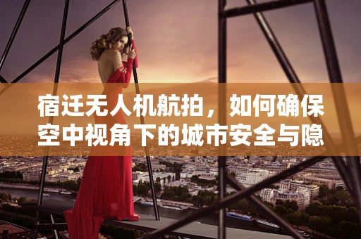 宿迁无人机航拍，如何确保空中视角下的城市安全与隐私？