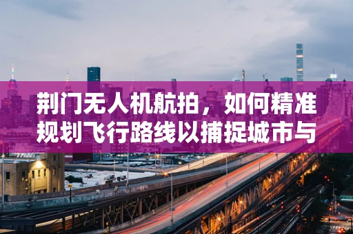 荆门无人机航拍，如何精准规划飞行路线以捕捉城市与自然的完美融合？