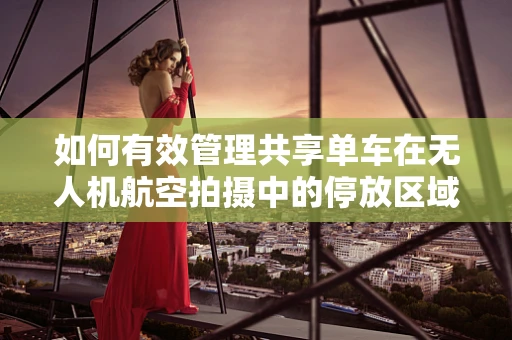 如何有效管理共享单车在无人机航空拍摄中的停放区域？