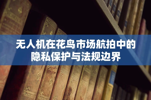 无人机在花鸟市场航拍中的隐私保护与法规边界
