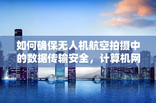 如何确保无人机航空拍摄中的数据传输安全，计算机网络安全之挑战与对策？