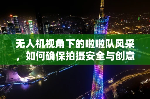 无人机视角下的啦啦队风采，如何确保拍摄安全与创意并重？