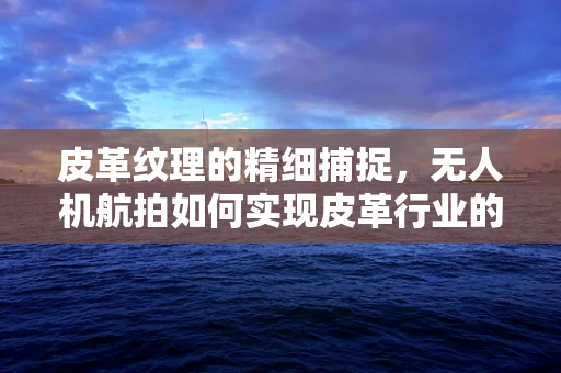 皮革纹理的精细捕捉，无人机航拍如何实现皮革行业的视觉革新？