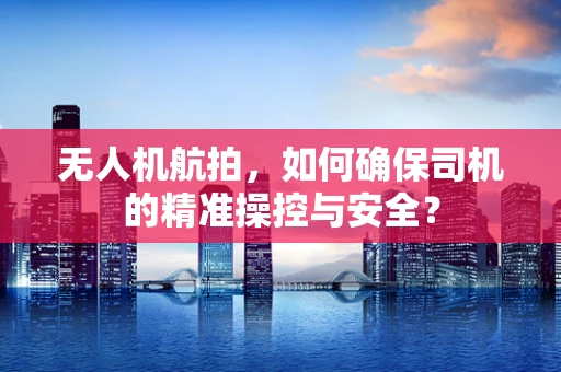 无人机航拍，如何确保司机的精准操控与安全？