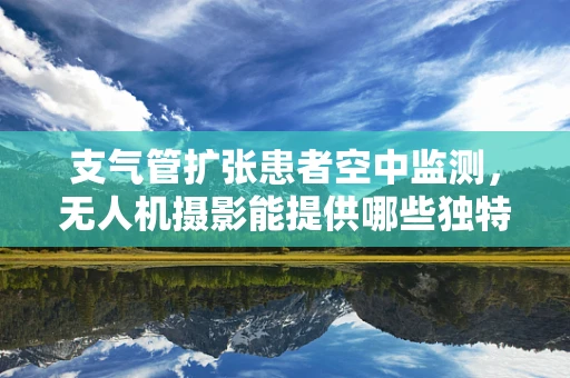 支气管扩张患者空中监测，无人机摄影能提供哪些独特视角？