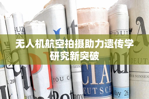 无人机航空拍摄助力遗传学研究新突破