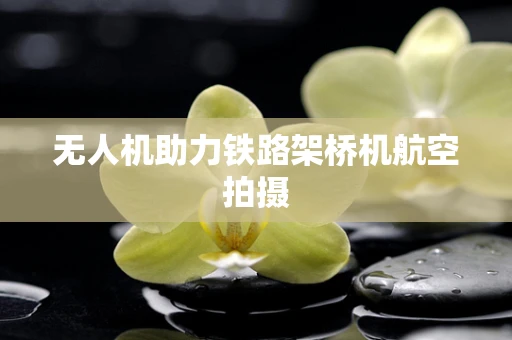 无人机助力铁路架桥机航空拍摄