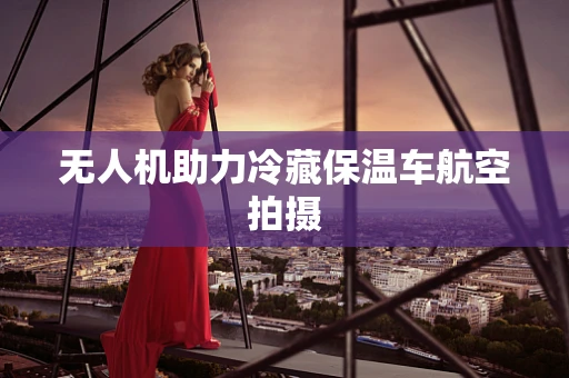 无人机助力冷藏保温车航空拍摄