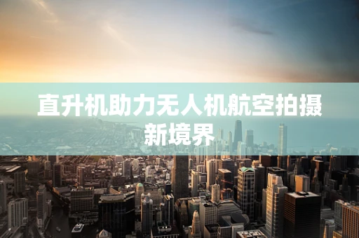 直升机助力无人机航空拍摄新境界