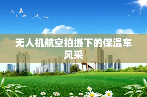 无人机航空拍摄下的保温车风采