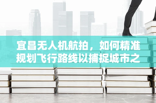 宜昌无人机航拍，如何精准规划飞行路线以捕捉城市之美？