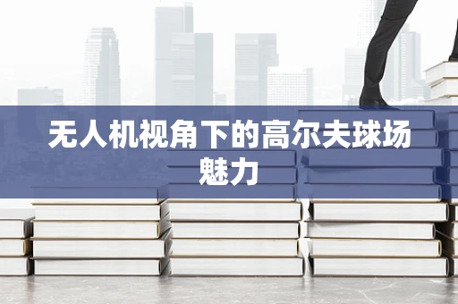 无人机视角下的高尔夫球场魅力
