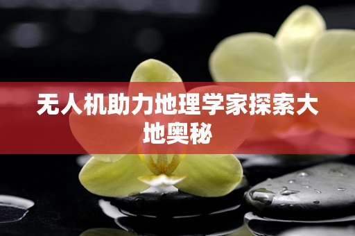 无人机助力地理学家探索大地奥秘