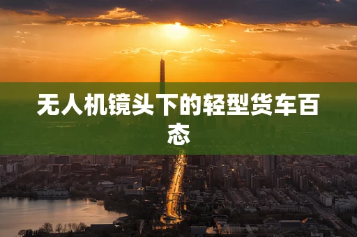 无人机镜头下的轻型货车百态