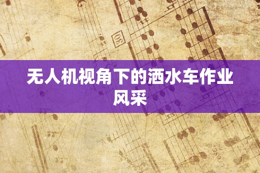 无人机视角下的洒水车作业风采