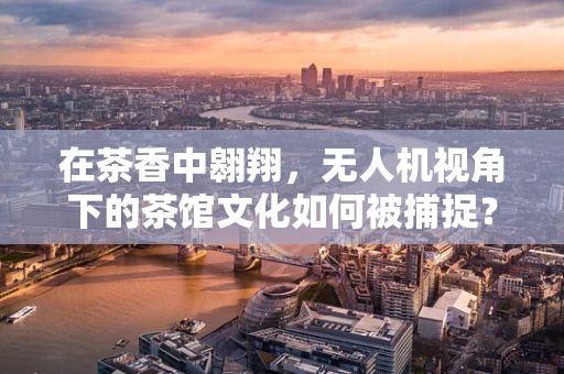 在茶香中翱翔，无人机视角下的茶馆文化如何被捕捉？