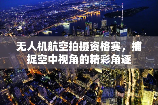 无人机航空拍摄资格赛，捕捉空中视角的精彩角逐