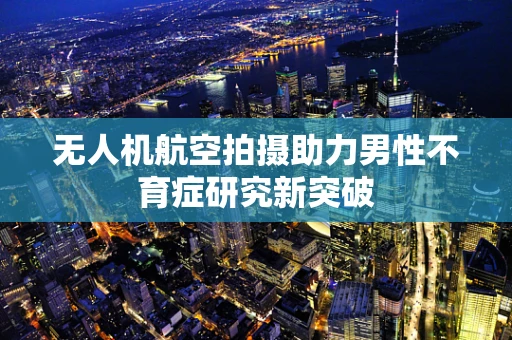 无人机航空拍摄助力男性不育症研究新突破