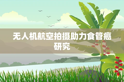 无人机航空拍摄助力食管癌研究