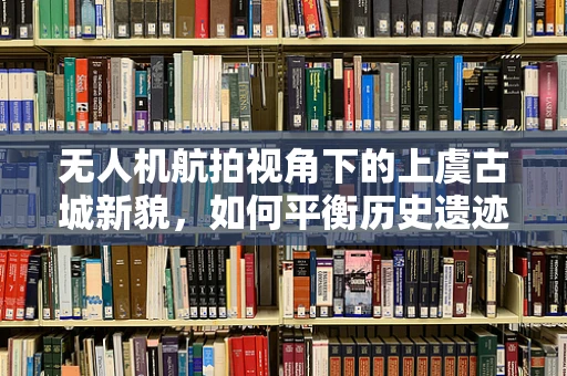 无人机航拍视角下的上虞古城新貌，如何平衡历史遗迹与现代发展的视觉呈现？