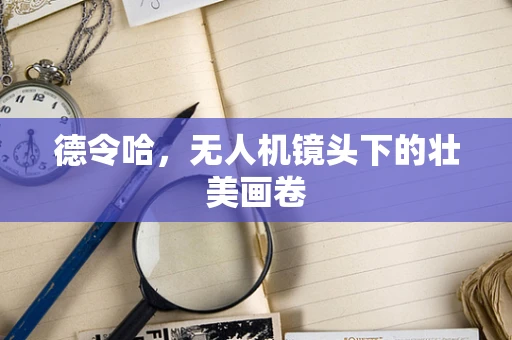 德令哈，无人机镜头下的壮美画卷