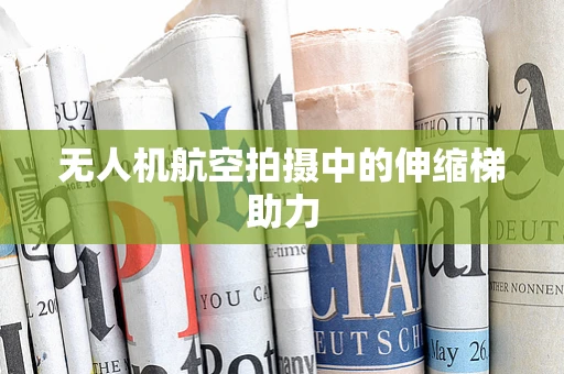 无人机航空拍摄中的伸缩梯助力