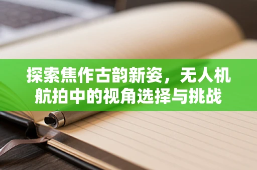 探索焦作古韵新姿，无人机航拍中的视角选择与挑战