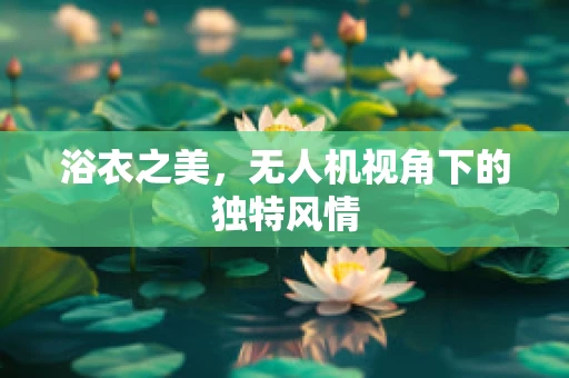 浴衣之美，无人机视角下的独特风情