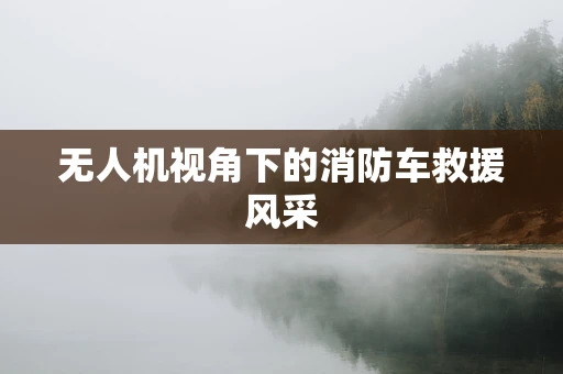 无人机视角下的消防车救援风采