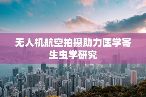 无人机航空拍摄助力医学寄生虫学研究