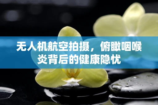 无人机航空拍摄，俯瞰咽喉炎背后的健康隐忧
