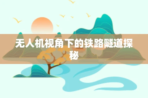 无人机视角下的铁路隧道探秘