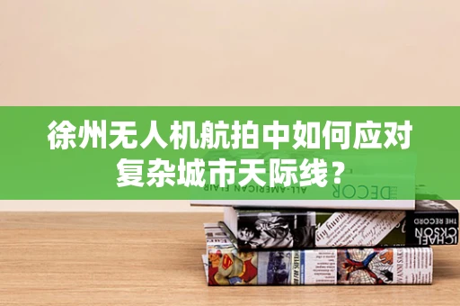 徐州无人机航拍中如何应对复杂城市天际线？