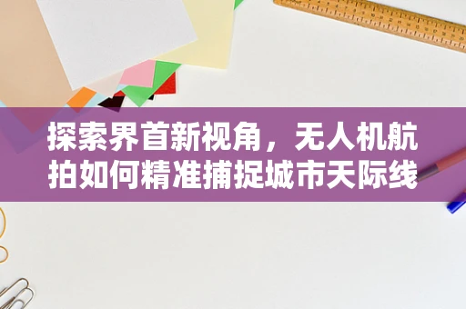 探索界首新视角，无人机航拍如何精准捕捉城市天际线？