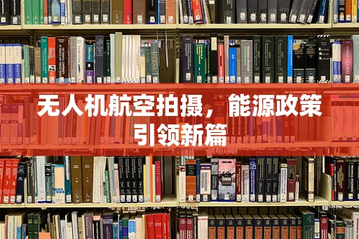 无人机航空拍摄，能源政策引领新篇