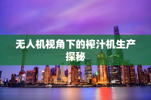 无人机视角下的榨汁机生产探秘