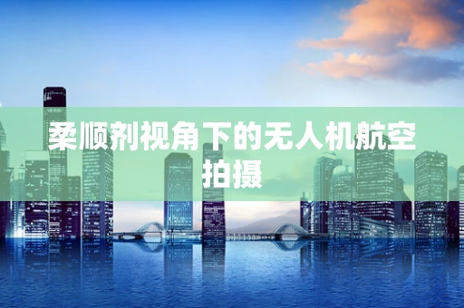 柔顺剂视角下的无人机航空拍摄