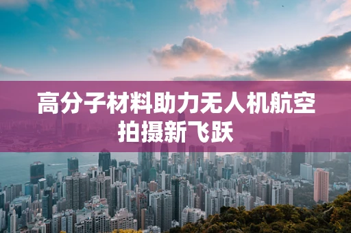 高分子材料助力无人机航空拍摄新飞跃