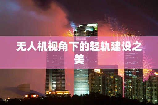 无人机视角下的轻轨建设之美