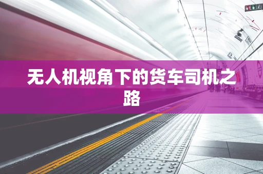 无人机视角下的货车司机之路
