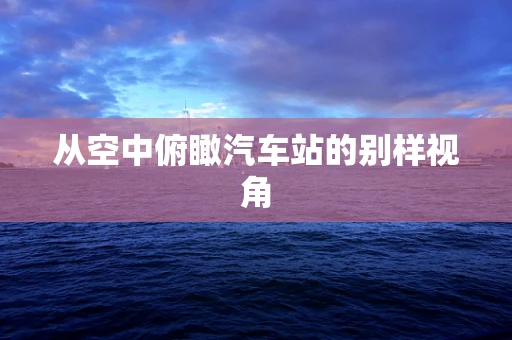 从空中俯瞰汽车站的别样视角