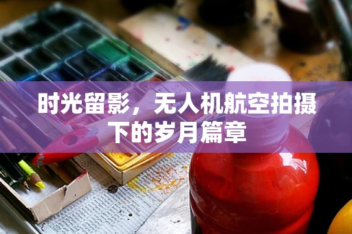 时光留影，无人机航空拍摄下的岁月篇章
